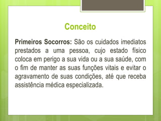 Conceito
Primeiros Socorros: São os cuidados imediatos
prestados a uma pessoa, cujo estado físico
coloca em perigo a sua vida ou a sua saúde, com
o fim de manter as suas funções vitais e evitar o
agravamento de suas condições, até que receba
assistência médica especializada.
 