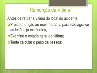 Remorção da Vítima
Antes de retirar a vítima do local do acidente:
Preste atenção ao movimentá-la para não agravar
as lesões já existentes;
Examine o estado geral da vítima;
Tente calcular o peso da pessoa;
 