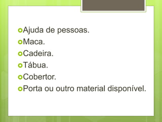 Ajuda de pessoas.
Maca.
Cadeira.
Tábua.
Cobertor.
Porta ou outro material disponível.
 