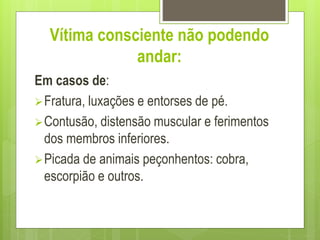 Vítima consciente não podendo
andar:
Em casos de:
Fratura, luxações e entorses de pé.
Contusão, distensão muscular e ferimentos
dos membros inferiores.
Picada de animais peçonhentos: cobra,
escorpião e outros.
 