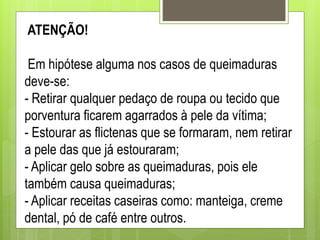 ATENÇÃO!
Em hipótese alguma nos casos de queimaduras
deve-se:
- Retirar qualquer pedaço de roupa ou tecido que
porventura ficarem agarrados à pele da vítima;
- Estourar as flictenas que se formaram, nem retirar
a pele das que já estouraram;
- Aplicar gelo sobre as queimaduras, pois ele
também causa queimaduras;
- Aplicar receitas caseiras como: manteiga, creme
dental, pó de café entre outros.
 