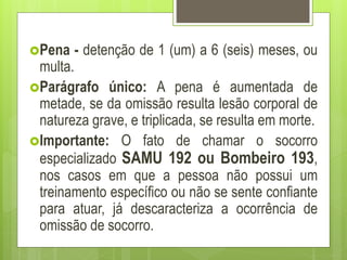 Pena - detenção de 1 (um) a 6 (seis) meses, ou
multa.
Parágrafo único: A pena é aumentada de
metade, se da omissão resulta lesão corporal de
natureza grave, e triplicada, se resulta em morte.
Importante: O fato de chamar o socorro
especializado SAMU 192 ou Bombeiro 193,
nos casos em que a pessoa não possui um
treinamento específico ou não se sente confiante
para atuar, já descaracteriza a ocorrência de
omissão de socorro.
 
