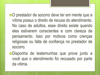 O prestador de socorro deve ter em mente que a
vítima possui o direito de recusa do atendimento.
No caso de adultos, esse direito existe quando
eles estiverem conscientes e com clareza de
pensamento. Isso por motivos como crenças
religiosas ou falta de confiança no prestador de
socorro.
Disponha de testemunhas que prove junto a
você que o atendimento foi recusado por parte
da vítima.
 