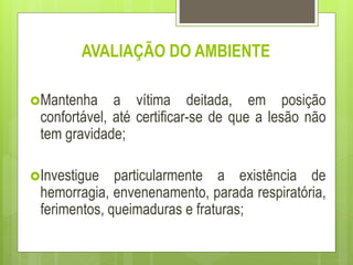 AVALIAÇÃO DO AMBIENTE
Mantenha a vítima deitada, em posição
confortável, até certificar-se de que a lesão não
tem gravidade;
Investigue particularmente a existência de
hemorragia, envenenamento, parada respiratória,
ferimentos, queimaduras e fraturas;
 