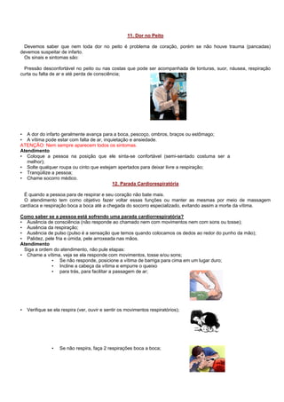 11. Dor no Peito
Devemos saber que nem toda dor no peito é problema de coração, porém se não houve trauma (pancadas)
devemos suspeitar de infarto.
Os sinais e sintomas são:
Pressão desconfortável no peito ou nas costas que pode ser acompanhada de tonturas, suor, náusea, respiração
curta ou falta de ar e até perda de consciência;

• A dor do infarto geralmente avança para a boca, pescoço, ombros, braços ou estômago;
• A vítima pode estar com falta de ar, inquietação e ansiedade.
ATENÇÃO: Nem sempre aparecem todos os sintomas.
Atendimento
• Coloque a pessoa na posição que ele sinta-se confortável (semi-sentado costuma ser a
melhor);
• Solte qualquer roupa ou cinto que estejam apertados para deixar livre a respiração;
• Tranqüilize a pessoa;
• Chame socorro médico.
12. Parada Cardiorespiratória
É quando a pessoa para de respirar e seu coração não bate mais.
O atendimento tem como objetivo fazer voltar essas funções ou manter as mesmas por meio de massagem
cardíaca e respiração boca a boca até a chegada do socorro especializado, evitando assim a morte da vítima.
Como saber se a pessoa está sofrendo uma parada cardiorrespiratória?
• Ausência de consciência (não responde ao chamado nem com movimentos nem com sons ou tosse);
• Ausência da respiração;
• Ausência de pulso (pulso é a sensação que temos quando colocamos os dedos ao redor do punho da mão);
• Palidez, pele fria e úmida, pele arroxeada nas mãos.
Atendimento
Siga a ordem do atendimento, não pule etapas:
• Chame a vítima, veja se ela responde com movimentos, tosse e/ou sons;
• Se não responde, posicione a vítima de barriga para cima em um lugar duro;
• Incline a cabeça da vítima e empurre o queixo
• para trás, para facilitar a passagem de ar;

•

Verifique se ela respira (ver, ouvir e sentir os movimentos respiratórios);

•

Se não respira, faça 2 respirações boca a boca;

 