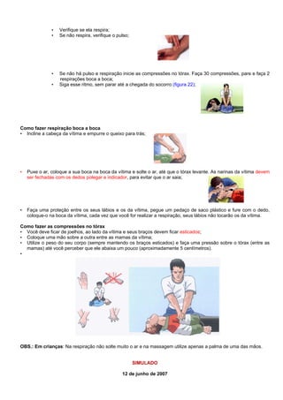 •
•

Verifique se ela respira;
Se não respira, verifique o pulso;

•

Se não há pulso e respiração inicie as compressões no tórax. Faça 30 compressões, pare e faça 2
respirações boca a boca;
Siga esse ritmo, sem parar até a chegada do socorro (figura 22);

•

Como fazer respiração boca a boca
• Incline a cabeça da vítima e empurre o queixo para trás;

•

Puxe o ar, coloque a sua boca na boca da vítima e solte o ar, até que o tórax levante. As narinas da vítima devem
ser fechadas com os dedos polegar e indicador, para evitar que o ar saia;

•

Faça uma proteção entre os seus lábios e os da vítima, pegue um pedaço de saco plástico e fure com o dedo,
coloque-o na boca da vítima, cada vez que você for realizar a respiração, seus lábios não tocarão os da vítima.

Como fazer as compressões no tórax
• Você deve ficar de joelhos, ao lado da vítima e seus braços devem ficar esticados;
• Coloque uma mão sobre a outra entre as mamas da vítima;
• Utilize o peso do seu corpo (sempre mantendo os braços esticados) e faça uma pressão sobre o tórax (entre as
mamas) até você perceber que ele abaixa um pouco (aproximadamente 5 centímetros).
•

OBS.: Em crianças: Na respiração não solte muito o ar e na massagem utilize apenas a palma de uma das mãos.

SIMULADO
12 de junho de 2007

 