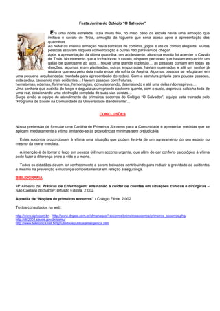 Festa Junina do Colégio “O Salvador”

Era uma noite estrelada, fazia muito frio, no meio pátio da escola havia uma armação que
imitava o cavalo de Tróia, armação da fogueira que seria acesa após a apresentação das
quadrilhas.
Ao redor da imensa armação havia barracas de comidas, jogos e até de correio elegante. Muitas
pessoas estavam naquela comemoração e outras não paravam de chegar.
Após a apresentação da última quadrilha, um adolescente, aluno da escola foi acender o Cavalo
de Tróia. No momento que a tocha tocou o cavalo, ninguém percebeu que haviam esquecido um
galão de querosene ao lado… houve uma grande explosão… as pessoas corriam em todas as
direções, algumas eram pisoteadas, outras empurradas, haviam queimados e até um senhor já
relatava que seu peito doia muito e que ele sofria de Angina. Algumas pessoas se refugiaram em
uma pequena arquibancada, montada para apresentação do rodeio. Com a estrutura própria para poucas pessoas,
esta cedeu, causando mais acidentes… Haviam pessoas com fraturas,
hematomas, edemas, ferimentos, hemorragias, convulsionando, desmaiando e até uma delas não respirava…
Uma senhora que assistia de longe e degustava um grande cachorro quente, com o susto, aspirou a salsicha toda de
uma vez, ocasionando uma obstrução completa de suas vias aéreas…
Surge então a equipe de atendimento de primeiros socorros do Colégio “O Salvador”, equipe esta treinada pelo
“Programa de Saúde na Comunidade da Universidade Bandeirante”...
CONCLUSÕES

Nossa pretensão de formular uma Cartilha de Primeiros Socorros para a Comunidade é apresentar medidas que se
aplicam imediatamente à vítima limitando-se às providências mínimas sem prejudicá-la.
Estes socorros proporcionam à vítima uma situação que podem livrá-la de um agravamento do seu estado ou
mesmo da morte imediata.
A intenção é de tornar o leigo em pessoa útil num socorro urgente, que além de dar conforto psicológico à vítima
pode fazer a diferença entre a vida e a morte.
Todos os cidadãos devem ter conhecimento e serem treinados contribuindo para reduzir a gravidade de acidentes
e mesmo na prevenção e mudança comportamental em relação à segurança.
BIBLIOGRAFIA
Mª Almeida de, Práticas de Enfermagem: ensinando a cuidar de clientes em situações clínicas e cirúrgicas –
São Caetano do Sul/SP: Difusão Editora, 2.002.
Apostila de “Noções de primeiros socorros” - Colégio Fênix, 2.002
Textos consultados na web:
http://www.aph.com.br; http://www.drgate.com.br/almanaque/1socorros/primeirossocorros/primeiros_socorros.phg.
http://dtr2001.saude.gov.br/samu/
http://www.telefonica.net.br/sp/utilidadepublica/emergencia.htm

 