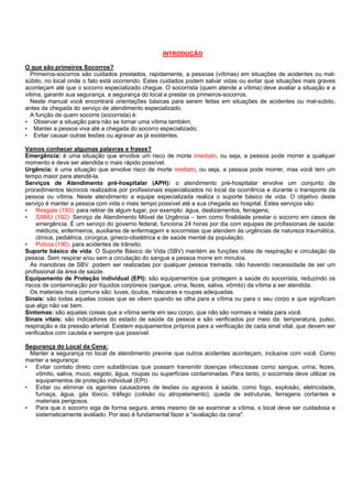 INTRODUÇÃO
O que são primeiros Socorros?
Primeiros-socorros são cuidados prestados, rapidamente, a pessoas (vítimas) em situações de acidentes ou malsúbito, no local onde o fato está ocorrendo. Estes cuidados podem salvar vidas ou evitar que situações mais graves
aconteçam até que o socorro especializado chegue. O socorrista (quem atende a vítima) deve avaliar a situação e a
vitima, garantir sua segurança, a segurança do local e prestar os primeiros-socorros.
Neste manual você encontrará orientações básicas para serem feitas em situações de acidentes ou mal-súbito,
antes da chegada do serviço de atendimento especializado.
A função de quem socorre (socorrista) é:
• Observar a situação para não se tornar uma vítima também;
• Manter a pessoa viva até a chegada do socorro especializado;
• Evitar causar outras lesões ou agravar as já existentes.
Vamos conhecer algumas palavras e frases?
Emergência: é uma situação que envolve um risco de morte imediato, ou seja, a pessoa pode morrer a qualquer
momento e deve ser atendida o mais rápido possível.
Urgência: é uma situação que envolve risco de morte mediato, ou seja, a pessoa pode morrer, mas você tem um
tempo maior para atendê-la.
Serviços de Atendimento pré-hospitalar (APH): o atendimento pré-hospitalar envolve um conjunto de
procedimentos técnicos realizados por profissionais especializados no local da ocorrência e durante o transporte da
pessoa ou vítima. Neste atendimento a equipe especializada realiza o suporte básico de vida. O objetivo deste
serviço é manter a pessoa com vida o mais tempo possível até a sua chegada ao hospital. Estes serviços são:
• Resgate (193): para retirar de algum lugar, por exemplo: água, deslizamentos, ferragens;
• SAMU (192): Serviço de Atendimento Móvel de Urgência – tem como finalidade prestar o socorro em casos de
emergência. È um serviço do governo federal, funciona 24 horas por dia com equipes de profissionais de saúde:
médicos, enfermeiros, auxiliares de enfermagem e socorristas que atendem às urgências de natureza traumática,
clínica, pediátrica, cirúrgica, gineco-obstétrica e de saúde mental da população.
• Polícia (190): para acidentes de trânsito.
Suporte básico de vida: O Suporte Básico de Vida (SBV) mantém as funções vitais de respiração e circulação da
pessoa. Sem respirar e/ou sem a circulação do sangue a pessoa morre em minutos.
As manobras de SBV podem ser realizadas por qualquer pessoa treinada, não havendo necessidade de ser um
profissional da área de saúde.
Equipamento de Proteção individual (EPI): são equipamentos que protegem a saúde do socorrista, reduzindo os
riscos de contaminação por líquidos corpóreos (sangue, urina, fezes, saliva, vômito) da vítima a ser atendida.
Os materiais mais comuns são: luvas, óculos, máscaras e roupas adequadas.
Sinais: são todas aquelas coisas que se vêem quando se olha para a vítima ou para o seu corpo e que significam
que algo não vai bem.
Sintomas: são aquelas coisas que a vítima sente em seu corpo, que não são normais e relata para você.
Sinais vitais: são indicadores do estado de saúde da pessoa e são verificados por meio da: temperatura, pulso,
respiração e da pressão arterial. Existem equipamentos próprios para a verificação de cada sinal vital, que devem ser
verificados com cautela e sempre que possível.
Segurança do Local da Cena:
Manter a segurança no local de atendimento previne que outros acidentes aconteçam, inclusive com você. Como
manter a segurança:
• Evitar contato direto com substâncias que possam transmitir doenças infecciosas como sangue, urina, fezes,
vômito, saliva, muco, esgoto, água, roupas ou superfícies contaminadas. Para tanto, o socorrista deve utilizar os
equipamentos de proteção individual (EPI).
• Evitar ou eliminar os agentes causadores de lesões ou agravos à saúde, como fogo, explosão, eletricidade,
fumaça, água, gás tóxico, tráfego (colisão ou atropelamento), queda de estruturas, ferragens cortantes e
materiais perigosos.
• Para que o socorro siga de forma segura, antes mesmo de se examinar a vítima, o local deve ser cuidadosa e
sistematicamente avaliado. Por isso é fundamental fazer a "avaliação da cena".

 