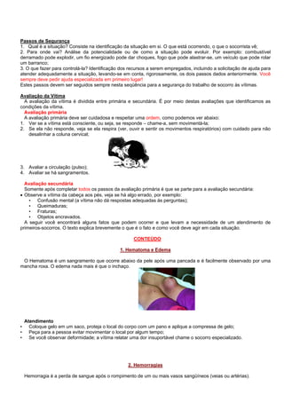 Passos de Segurança
1. Qual é a situação? Consiste na identificação da situação em si. O que está ocorrendo, o que o socorrista vê;
2. Para onde vai? Análise da potencialidade ou de como a situação pode evoluir. Por exemplo: combustível
derramado pode explodir, um fio energizado pode dar choques, fogo que pode alastrar-se, um veículo que pode rolar
um barranco;
3. O que fazer para controlá-la? Identificação dos recursos a serem empregados, incluindo a solicitação de ajuda para
atender adequadamente a situação, levando-se em conta, rigorosamente, os dois passos dados anteriormente. Você
sempre deve pedir ajuda especializada em primeiro lugar!
Estes passos devem ser seguidos sempre nesta seqüência para a segurança do trabalho de socorro às vítimas.
Avaliação da Vítima
A avaliação da vítima é dividida entre primária e secundária. É por meio destas avaliações que identificamos as
condições da vítima.
Avaliação primária
A avaliação primária deve ser cuidadosa e respeitar uma ordem, como podemos ver abaixo:
1. Ver se a vítima está consciente, ou seja, se responde – chame-a, sem movimentá-la;
2. Se ela não responde, veja se ela respira (ver, ouvir e sentir os movimentos respiratórios) com cuidado para não
desalinhar a coluna cervical;

3. Avaliar a circulação (pulso);
4. Avaliar se há sangramentos.
Avaliação secundária
Somente após completar todos os passos da avaliação primária é que se parte para a avaliação secundária:
• Observe a vítima da cabeça aos pés, veja se há algo errado, por exemplo:
• Confusão mental (a vítima não dá respostas adequadas às perguntas);
• Queimaduras;
• Fraturas;
• Objetos encravados.
A seguir você encontrará alguns fatos que podem ocorrer e que levam a necessidade de um atendimento de
primeiros-socorros. O texto explica brevemente o que é o fato e como você deve agir em cada situação.
CONTEÚDO
1. Hematoma e Edema
O Hematoma é um sangramento que ocorre abaixo da pele após uma pancada e é facilmente observado por uma
mancha roxa. O edema nada mais é que o inchaço.

•
•
•

Atendimento
Coloque gelo em um saco, proteja o local do corpo com um pano e aplique a compressa de gelo;
Peça para a pessoa evitar movimentar o local por algum tempo;
Se você observar deformidade; a vítima relatar uma dor insuportável chame o socorro especializado.

2. Hemorragias
Hemorragia é a perda de sangue após o rompimento de um ou mais vasos sangüíneos (veias ou artérias).

 