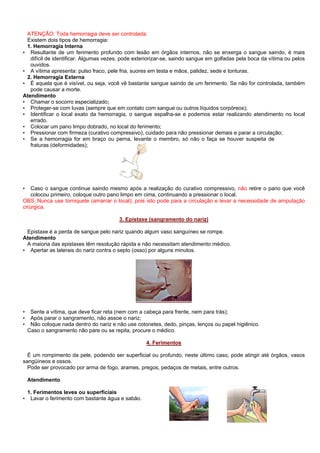 ATENÇÃO: Toda hemorragia deve ser controlada.
Existem dois tipos de hemorragia:
1. Hemorragia Interna
• Resultante de um ferimento profundo com lesão em órgãos internos, não se enxerga o sangue saindo, é mais
difícil de identificar. Algumas vezes, pode exteriorizar-se, saindo sangue em golfadas pela boca da vítima ou pelos
ouvidos.
• A vítima apresenta: pulso fraco, pele fria, suores em testa e mãos, palidez, sede e tonturas.
2. Hemorragia Externa
• É aquela que é visível, ou seja, você vê bastante sangue saindo de um ferimento. Se não for controlada, também
pode causar a morte.
Atendimento
• Chamar o socorro especializado;
• Proteger-se com luvas (sempre que em contato com sangue ou outros líquidos corpóreos);
• Identificar o local exato da hemorragia, o sangue espalha-se e podemos estar realizando atendimento no local
errado.
• Colocar um pano limpo dobrado, no local do ferimento;
• Pressionar com firmeza (curativo compressivo), cuidado para não pressionar demais e parar a circulação;
• Se a hemorragia for em braço ou perna, levante o membro, só não o faça se houver suspeita de
fraturas (deformidades);

Caso o sangue continue saindo mesmo após a realização do curativo compressivo, não retire o pano que você
colocou primeiro, coloque outro pano limpo em cima, continuando a pressionar o local.
OBS.:Nunca use torniquete (amarrar o local), pois isto pode para a circulação e levar a necessidade de amputação
cirúrgica.
•

3. Epistaxe (sangramento do nariz)
Epistaxe é a perda de sangue pelo nariz quando algum vaso sanguíneo se rompe.
Atendimento
A maioria das epistaxes têm resolução rápida e não necessitam atendimento médico.
• Apertar as laterais do nariz contra o septo (osso) por alguns minutos.

•
•
•

Sente a vítima, que deve ficar reta (nem com a cabeça para frente, nem para trás);
Após parar o sangramento, não assoe o nariz;
Não coloque nada dentro do nariz e não use cotonetes, dedo, pinças, lenços ou papel higiênico.
Caso o sangramento não pare ou se repita, procure o médico.
4. Ferimentos

É um rompimento da pele, podendo ser superficial ou profundo, neste último caso, pode atingir até órgãos, vasos
sangüíneos e ossos.
Pode ser provocado por arma de fogo, arames, pregos, pedaços de metais, entre outros.
Atendimento

•

1. Ferimentos leves ou superficiais
Lavar o ferimento com bastante água e sabão.

 