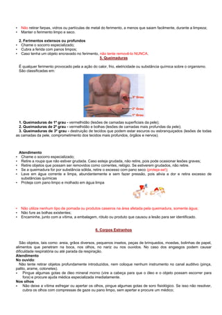 •
•

•
•
•

Não retirar farpas, vidros ou partículas de metal do ferimento, a menos que saiam facilmente, durante a limpeza;
Manter o ferimento limpo e seco.
2. Ferimentos extensos ou profundos
Chame o socorro especializado;
Cubra a ferida com panos limpos;
Caso tenha um objeto encravado no ferimento, não tente removê-lo NUNCA.
5. Queimaduras
É qualquer ferimento provocado pela a ação do calor, frio, eletricidade ou substância química sobre o organismo.
São classificadas em:

1. Queimaduras de 1º grau - vermelhidão (lesões de camadas superficiais da pele);
2. Queimaduras de 2º grau - vermelhidão e bolhas (lesões de camadas mais profundas da pele);
3. Queimaduras de 3º grau - destruição de tecidos que podem estar escuros ou esbranquiçados (lesões de todas
as camadas da pele, comprometimento dos tecidos mais profundos, órgãos e nervos).

Atendimento
Chame o socorro especializado;
Retire a roupa que não estiver grudada. Caso esteja grudada, não retire, pois pode ocasionar lesões graves;
Retire objetos que possam ser removidos como correntes, relógio. Se estiverem grudados, não retire.
Se a queimadura for por substância sólida, retire o excesso com pano seco (proteja-se!);
Lave em água corrente e limpa, abundantemente e sem fazer pressão, pois alivia a dor e retira excesso de
substâncias químicas
• Proteja com pano limpo e molhado em água limpa
•
•
•
•
•

•
•
•

Não utilize nenhum tipo de pomada ou produtos caseiros na área afetada pela queimadura, somente água;
Não fure as bolhas existentes;
Encaminhe, junto com a vítima, a embalagem, rótulo ou produto que causou a lesão para ser identificado.

6. Corpos Estranhos

São objetos, tais como: areia, grãos diversos, pequenos insetos, peças de brinquedos, moedas, bolinhas de papel,
alimentos que penetram na boca, nos olhos, no nariz ou nos ouvidos. No caso dos engasgos podem causar
dificuldade respiratória ou até parada da respiração.
Atendimento
No ouvido:
Não tente retirar objetos profundamente introduzidos, nem coloque nenhum instrumento no canal auditivo (pinça,
palito, arame, cotonetes).
Pingue algumas gotas de óleo mineral morno (vire a cabeça para que o óleo e o objeto possam escorrer para
fora) e procure ajuda médica especializada imediatamente.
Nos olhos
Não deixe a vítima esfregar ou apertar os olhos, pingue algumas gotas de soro fisiológico. Se isso não resolver,
cubra os olhos com compressas de gaze ou pano limpo, sem apertar e procure um médico;

 