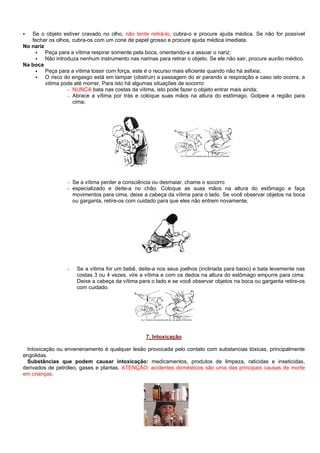 Se o objeto estiver cravado no olho, não tente retirá-lo, cubra-o e procure ajuda médica. Se não for possível
fechar os olhos, cubra-os com um cone de papel grosso e procure ajuda médica imediata.
No nariz
Peça para a vítima respirar somente pela boca, orientando-a a assoar o nariz;
Não introduza nenhum instrumento nas narinas para retirar o objeto. Se ele não sair, procure auxílio médico.
Na boca
Peça para a vítima tossir com força, este é o recurso mais eficiente quando não há asfixia;
O risco do engasgo está em tampar (obstruir) a passagem do ar parando a respiração e caso isto ocorra, a
vitima pode até morrer. Para isto há algumas situações de socorro:
- NUNCA bata nas costas da vítima, isto pode fazer o objeto entrar mais ainda;
- Abrace a vítima por trás e coloque suas mãos na altura do estômago. Golpeie a região para
cima;

-

Se a vítima perder a consciência ou desmaiar, chame o socorro
especializado e deite-a no chão. Coloque as suas mãos na altura do estômago e faça
movimentos para cima, deixe a cabeça da vítima para o lado. Se você observar objetos na boca
ou garganta, retire-os com cuidado para que eles não entrem novamente;

-

Se a vítima for um bebê, deite-a nos seus joelhos (inclinada para baixo) e bata levemente nas
costas 3 ou 4 vezes, vire a vítima e com os dedos na altura do estômago empurre para cima.
Deixe a cabeça da vítima para o lado e se você observar objetos na boca ou garganta retire-os
com cuidado.

7. Intoxicação
Intoxicação ou envenenamento é qualquer lesão provocada pelo contato com substancias tóxicas, principalmente
engolidas.
Substâncias que podem causar intoxicação: medicamentos, produtos de limpeza, raticidas e inseticidas,
derivados de petróleo, gases e plantas. ATENÇÃO: acidentes domésticos são uma das principais causas de morte
em crianças.

 