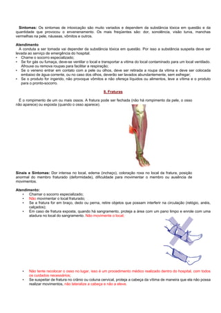 Sintomas: Os sintomas de intoxicação são muito variados e dependem da substância tóxica em questão e da
quantidade que provocou o envenenamento. Os mais freqüentes são: dor, sonolência, visão turva, manchas
vermelhas na pele, náuseas, vômitos e outros.
Atendimento
A conduta a ser tomada vai depender da substância tóxica em questão. Por isso a substância suspeita deve ser
levada ao serviço de emergência do hospital.
• Chame o socorro especializado;
• Se for gás ou fumaça, deve-se ventilar o local e transportar a vitima do local contaminado para um local ventilado.
Afrouxe ou remova roupas para facilitar a respiração;
• Se o veneno entrar em contato com a pele ou olhos, deve ser retirada a roupa da vitima e deve ser colocada
embaixo de água corrente, ou no caso dos olhos, deverão ser lavados abundantemente, sem esfregar;
• Se o produto for ingerido, não provoque vômitos e não ofereça líquidos ou alimentos, leve a vítima e o produto
para o pronto-socorro.
8. Fraturas
É o rompimento de um ou mais ossos. A fratura pode ser fechada (não há rompimento da pele, o osso
não aparece) ou exposta (quando o osso aparece).

Sinais e Sintomas: Dor intensa no local, edema (inchaço), coloração roxa no local da fratura, posição
anormal do membro fraturado (deformidade), dificuldade para movimentar o membro ou ausência de
movimentos.
Atendimento:
• Chamar o socorro especializado;
• Não movimentar o local fraturado;
• Se a fratura for em braço, dedo ou perna, retire objetos que possam interferir na circulação (relógio, anéis,
calçados);
• Em caso de fratura exposta, quando há sangramento, proteja a área com um pano limpo e enrole com uma
atadura no local do sangramento. Não movimente o local;

•
•

Não tente recolocar o osso no lugar, isso é um procedimento médico realizado dentro do hospital, com todos
os cuidados necessários;
Se suspeitar de fratura no crânio ou coluna cervical, proteja a cabeça da vítima de maneira que ela não possa
realizar movimentos, não lateralize a cabeça e não a eleve.

 