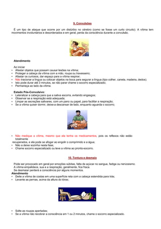 9. Convulsões
É um tipo de ataque que ocorre por um distúrbio no cérebro (como se fosse um curto circuito). A vítima tem
movimentos involuntários e desordenados e em geral, perda da consciência durante a convulsão.

Atendimento

•
•
•
•
•
•

Ao iniciar
Afastar objetos que possam causar lesões na vítima;
Proteger a cabeça da vítima com a mão, roupa ou travesseiro;
Afastar os curiosos, dar espaço para a vítima respirar;
Não tracionar a língua ou colocar objetos na boca para segurar a língua (tipo colher, caneta, madeira, dedos).
Isto pode durar até 3 minutos, se não parar chame o socorro especializado;
Permaneça ao lado da vítima.

•
•
•
•

Estado Pós-Convulsivo:
Lateralizar a cabeça para que a saliva escorra, evitando engasgos;
Observar se a respiração está adequada;
Limpar as secreções salivares, com um pano ou papel, para facilitar a respiração;
Se a vítima quiser dormir, deixe-a descansar de lado, enquanto aguarda o socorro;

Não medique a vítima, mesmo que ela tenha os medicamentos, pois os reflexos não estão
totalmente
recuperados, e ela pode se afogar ao engolir o comprimido e a água;
• Não a deixe sozinha nesta fase;
• Chame socorro especializado ou leve a vítima ao pronto-socorro.
•

10. Tontura e desmaio
Pode ser provocado em geral por emoções súbitas, falta de açúcar no sangue, fadiga ou nervosismo.
A vítima empalidece, sua e a respiração, geralmente, fica fraca.
Se desmaiar perderá a consciência por alguns momentos.
Atendimento
• Deite a vítima de costas em uma superfície reta com a cabeça estendida para trás;
• Levante as pernas, acima da altura do tórax;

•
•

Solte as roupas apertadas;
Se a vítima não recobrar a consciência em 1 ou 2 minutos, chame o socorro especializado.

 