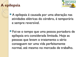 A epilepsia 
A epilepsia é causada por uma alteração nas 
atividades elétricas do cérebro, é temporária 
e sempre reversível. 
Foi-se o tempo que uma pessoa portadora de 
epilepsia era considerada limitada. Hoje as 
pessoas que levam o tratamento a sério 
conseguem ter uma vida perfeitamente 
normal, até mesmo no mercado de trabalho. 
 