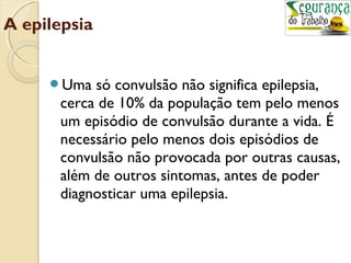 A epilepsia 
Uma só convulsão não significa epilepsia, 
cerca de 10% da população tem pelo menos 
um episódio de convulsão durante a vida. É 
necessário pelo menos dois episódios de 
convulsão não provocada por outras causas, 
além de outros sintomas, antes de poder 
diagnosticar uma epilepsia. 
 
