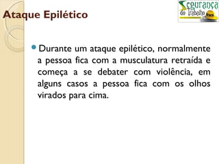 Ataque Epilético 
Durante um ataque epilético, normalmente 
a pessoa fica com a musculatura retraída e 
começa a se debater com violência, em 
alguns casos a pessoa fica com os olhos 
virados para cima. 
 