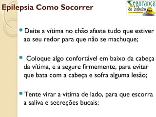 Epilepsia Como Socorrer 
Deite a vítima no chão afaste tudo que estiver 
ao seu redor para que não se machuque; 
 Coloque algo confortável em baixo da cabeça 
da vítima, e a segure firmemente, para evitar 
que bata com a cabeça e sofra alguma lesão; 
Tente virar a vítima de lado, para que escorra 
a saliva e secreções bucais; 
 