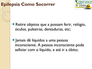 Epilepsia Como Socorrer 
Retire objetos que a possam ferir, relógio, 
óculos, pulseiras, dentaduras, etc; 
Jamais dê líquidos a uma pessoa 
inconsciente. A pessoa inconsciente pode 
asfixiar com o líquido, e até ir a óbito; 
 