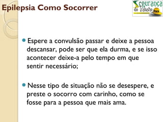 Epilepsia Como Socorrer 
Espere a convulsão passar e deixe a pessoa 
descansar, pode ser que ela durma, e se isso 
acontecer deixe-a pelo tempo em que 
sentir necessário; 
Nesse tipo de situação não se desespere, e 
preste o socorro com carinho, como se 
fosse para a pessoa que mais ama. 
 