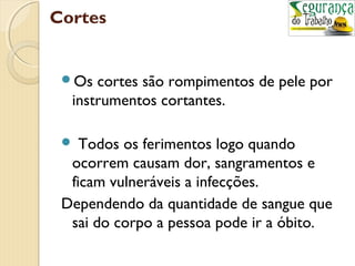 Cortes 
Os cortes são rompimentos de pele por 
instrumentos cortantes. 
 Todos os ferimentos logo quando 
ocorrem causam dor, sangramentos e 
ficam vulneráveis a infecções. 
Dependendo da quantidade de sangue que 
sai do corpo a pessoa pode ir a óbito. 
 