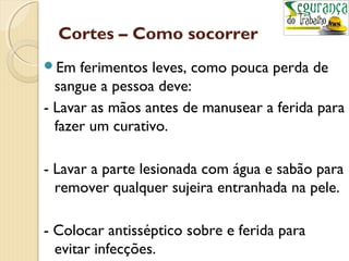 Cortes – Como socorrer 
Em ferimentos leves, como pouca perda de 
sangue a pessoa deve: 
- Lavar as mãos antes de manusear a ferida para 
fazer um curativo. 
- Lavar a parte lesionada com água e sabão para 
remover qualquer sujeira entranhada na pele. 
- Colocar antisséptico sobre e ferida para 
evitar infecções. 
 