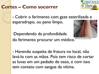 Cortes – Como socorrer 
- Cobrir o ferimento com gaze esterilizada e 
esparadrapo, ou pano limpo. 
-Dependendo da profundidade 
do ferimento procurar um médico. 
- Havendo suspeita de fratura no local, não 
lavá-lo com as mãos. Pois tem risco de cortar 
as luvas em um pedado de osso, e com isso 
tem contato com sangue da vítima. 
 