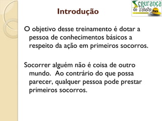 Introdução 
O objetivo desse treinamento é dotar a 
pessoa de conhecimentos básicos a 
respeito da ação em primeiros socorros. 
Socorrer alguém não é coisa de outro 
mundo. Ao contrário do que possa 
parecer, qualquer pessoa pode prestar 
primeiros socorros. 
 