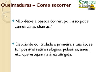 Queimaduras – Como socorrer 
Não deixe a pessoa correr, pois isso pode 
aumentar as chamas.´ 
Depois de controlada a primeira situação, se 
for possível retire relógios, pulseiras, anéis, 
etc. que estejam na área atingida. 
 