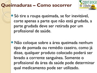 Queimaduras – Como socorrer 
Só tire a roupa queimada, se for inevitável, 
corte apenas a parte que não está grudada, a 
parte grudada deve ser retirada por um 
profissional de saúde. 
Não coloque sobre a área queimada nenhum 
tipo de pomada ou remédio caseiro, como já 
disse, qualquer produto colocado poderá ser 
levado a corrente sanguínea. Somente o 
profissional da área da saúde pode determinar 
qual medicamento pode ser utilizado. 
 