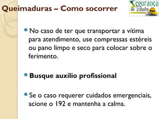 Queimaduras – Como socorrer 
No caso de ter que transportar a vítima 
para atendimento, use compressas estéreis 
ou pano limpo e seco para colocar sobre o 
ferimento. 
Busque auxílio profissional 
Se o caso requerer cuidados emergenciais, 
acione o 192 e mantenha a calma. 
 