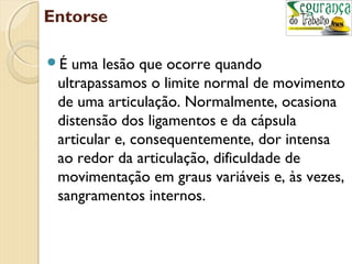 Entorse 
É uma lesão que ocorre quando 
ultrapassamos o limite normal de movimento 
de uma articulação. Normalmente, ocasiona 
distensão dos ligamentos e da cápsula 
articular e, consequentemente, dor intensa 
ao redor da articulação, dificuldade de 
movimentação em graus variáveis e, às vezes, 
sangramentos internos. 
 