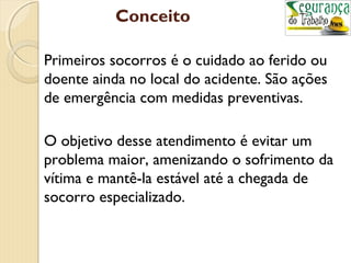 Conceito 
Primeiros socorros é o cuidado ao ferido ou 
doente ainda no local do acidente. São ações 
de emergência com medidas preventivas. 
O objetivo desse atendimento é evitar um 
problema maior, amenizando o sofrimento da 
vítima e mantê-la estável até a chegada de 
socorro especializado. 
 