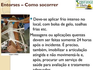 Entorses – Como socorrer 
Deve-se aplicar frio intenso no 
local, com bolsa de gelo, toalhas 
frias etc. 
Massagens ou aplicações quentes 
devem ser feitas somente 24 horas 
após o incidente. É preciso, 
também, imobilizar a articulação 
atingida e não movimentá-la e, 
após, procurar um serviço de 
saúde para avaliação e tratamento 
adequados. 
 