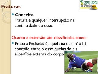 Fraturas 
Conceito 
Fratura é qualquer interrupção na 
continuidade do osso. 
Quanto a extensão são classificadas como: 
Fratura Fechada: é aquela na qual não há 
conexão entre o osso quebrado e a 
superfície externa do corpo. 
 