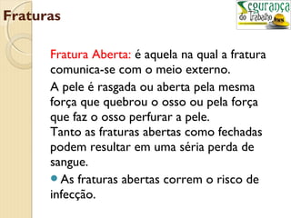 Fraturas 
Fratura Aberta: é aquela na qual a fratura 
comunica-se com o meio externo. 
A pele é rasgada ou aberta pela mesma 
força que quebrou o osso ou pela força 
que faz o osso perfurar a pele. 
Tanto as fraturas abertas como fechadas 
podem resultar em uma séria perda de 
sangue. 
As fraturas abertas correm o risco de 
infecção. 
 