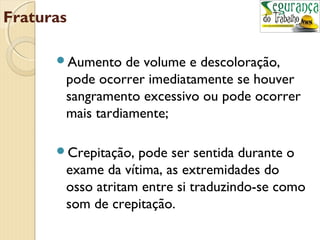 Fraturas 
Aumento de volume e descoloração, 
pode ocorrer imediatamente se houver 
sangramento excessivo ou pode ocorrer 
mais tardiamente; 
Crepitação, pode ser sentida durante o 
exame da vítima, as extremidades do 
osso atritam entre si traduzindo-se como 
som de crepitação. 
 