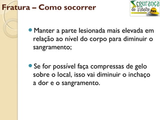 Fratura – Como socorrer 
Manter a parte lesionada mais elevada em 
relação ao nível do corpo para diminuir o 
sangramento; 
Se for possível faça compressas de gelo 
sobre o local, isso vai diminuir o inchaço 
a dor e o sangramento. 
 