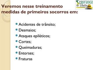Veremos nesse treinamento 
medidas de primeiros socorros em: 
Acidentes de trânsito; 
Desmaios; 
Ataques epiléticos; 
Cortes; 
Queimaduras; 
Entorses; 
Fraturas 
 