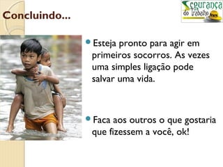Concluindo... 
Esteja pronto para agir em 
primeiros socorros. As vezes 
uma simples ligação pode 
salvar uma vida. 
Faca aos outros o que gostaria 
que fizessem a você, ok! 
 