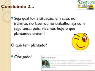 Concluindo 2... 
Seja qual for a situação, em casa, no 
trânsito, no laser ou no trabalho, aja com 
segurança, pois, vivemos hoje o que 
plantamos ontem! 
O que tem plantado? 
Obrigado! 
