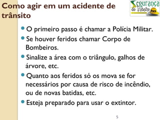 5 
Como agir em um acidente de 
trânsito 
O primeiro passo é chamar a Polícia Militar. 
Se houver feridos chamar Corpo de 
Bombeiros. 
Sinalize a área com o triângulo, galhos de 
árvore, etc. 
Quanto aos feridos só os mova se for 
necessários por causa de risco de incêndio, 
ou de novas batidas, etc. 
Esteja preparado para usar o extintor. 
 
