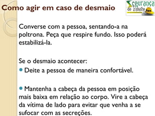 Como agir em caso de desmaio 
Converse com a pessoa, sentando-a na 
poltrona. Peça que respire fundo. Isso poderá 
estabilizá-la. 
Se o desmaio acontecer: 
Deite a pessoa de maneira confortável. 
Mantenha a cabeça da pessoa em posição 
mais baixa em relação ao corpo. Vire a cabeça 
da vítima de lado para evitar que venha a se 
sufocar com as secreções. 
 