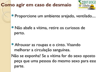 Como agir em caso de desmaio 
Proporcione um ambiente arejado, ventilado.... 
Não abafe a vítima, retire os curiosos de 
perto. 
Afrouxar as roupas e o cinto. Visando 
melhorar a circulação sanguínea. 
Não se exponha! Se a vítima for do sexo oposto 
peça que uma pessoa do mesmo sexo para essa 
parte. 
 