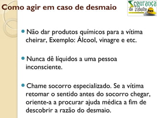 Como agir em caso de desmaio 
Não dar produtos químicos para a vítima 
cheirar, Exemplo: Álcool, vinagre e etc. 
Nunca dê líquidos a uma pessoa 
inconsciente. 
Chame socorro especializado. Se a vítima 
retomar o sentido antes do socorro chegar, 
oriente-a a procurar ajuda médica a fim de 
descobrir a razão do desmaio. 
 