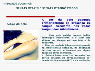 SINAIS VITAIS E SINAIS DIAGNÓSTICOS
5.Cor da pele
A cor da pele depende
primariamente da presença de
sangue circulante nos vasos
sangüíneos subcutâneos.
• Uma pele pálida, branca, indica
circulação insuficiente e é vista nas
vítimas em choque ou com infarto do
miocárdio.
• Uma cor azulada (cianose) é observada
na insuficiência cardíaca, na obstrução
de vias aéreas, e também em alguns
casos de envenenamento.
• Poderá haver uma cor vermelha em
certos estágios do envenenamento por
monóxido de carbono (CO) e na insolação.
PRIMEIROS SOCORROS
 