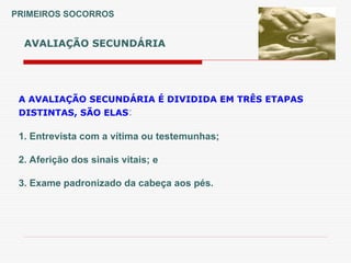 AVALIAÇÃO SECUNDÁRIA
PRIMEIROS SOCORROS
A AVALIAÇÃO SECUNDÁRIA É DIVIDIDA EM TRÊS ETAPAS
DISTINTAS, SÃO ELAS:
1. Entrevista com a vítima ou testemunhas;
2. Aferição dos sinais vitais; e
3. Exame padronizado da cabeça aos pés.
 
