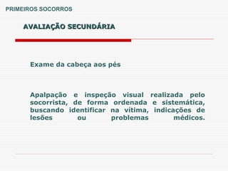 AVALIAÇÃO SECUNDÁRIA
AVALIAÇÃO SECUNDÁRIA
PRIMEIROS SOCORROS
Exame da cabeça aos pés
Apalpação e inspeção visual realizada pelo
socorrista, de forma ordenada e sistemática,
buscando identificar na vítima, indicações de
lesões ou problemas médicos.
 