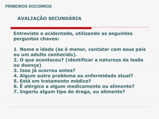 Entreviste o acidentado, utilizando as seguintes
perguntas chaves:
1. Nome e idade (se é menor, contatar com seus pais
ou um adulto conhecido).
2. O que aconteceu? (identificar a natureza da lesão
ou doença)
3. Isso já ocorreu antes?
4. Algum outro problema ou enfermidade atual?
5. Está em tratamento médico?
6. É alérgico a algum medicamento ou alimento?
7. Ingeriu algum tipo de droga, ou alimento?
AVALIAÇÃO SECUNDÁRIA
PRIMEIROS SOCORROS
 