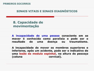 SINAIS VITAIS E SINAIS DIAGNÓSTICOS
8. Capacidade de
movimentação
A incapacidade de uma pessoa consciente em se
mover é conhecida como paralisia e pode ser o
resultado de uma doença ou traumatismo.
A incapacidade de mover os membros superiores e
inferiores, após um acidente, pode ser o indicativo de
uma lesão da medula espinhal, na altura do pescoço
(coluna cervical).
PRIMEIROS SOCORROS
 